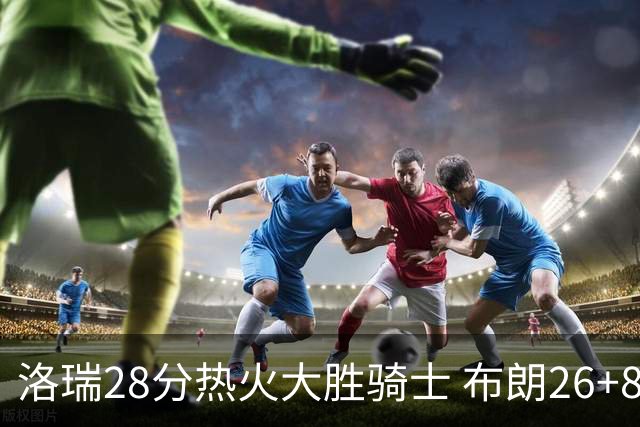 洛瑞28分热火大胜骑士 布朗26+8绿军险胜雄鹿