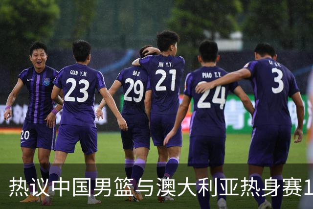 热议中国男篮与澳大利亚热身赛12人阵容：郭士强兼顾磨合与练兵